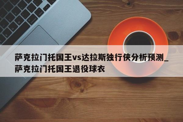 萨克拉门托国王vs达拉斯独行侠分析预测_萨克拉门托国王退役球衣