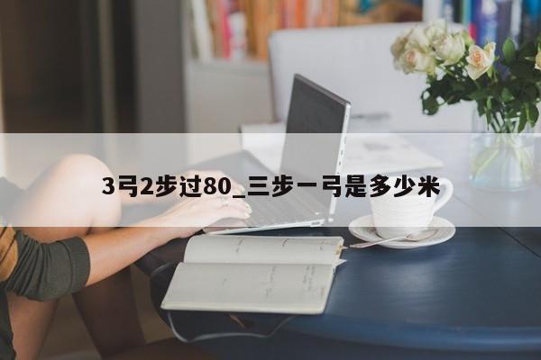 3弓2步过80_三步一弓是多少米