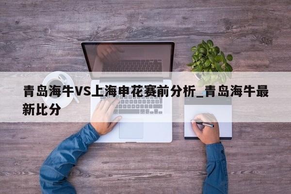 青岛海牛VS上海申花赛前分析_青岛海牛最新比分 青岛海牛VS上海申花赛前分析_青岛海牛最新比分