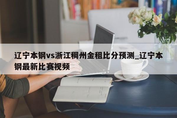 辽宁本钢vs浙江稠州金租比分预测_辽宁本钢最新比赛视频