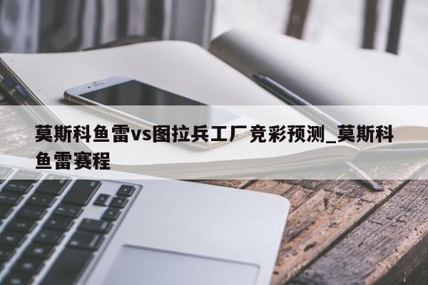 莫斯科鱼雷vs图拉兵工厂竞彩预测_莫斯科鱼雷赛程