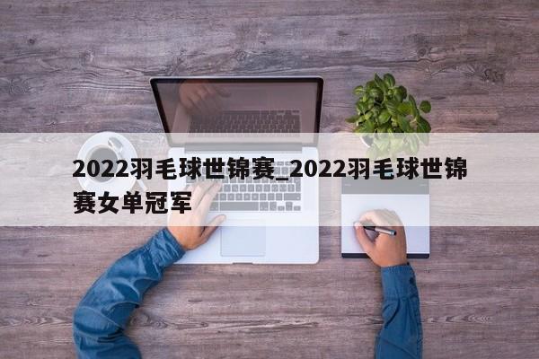 2022羽毛球世锦赛_2022羽毛球世锦赛女单冠军