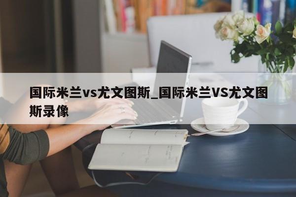 国际米兰vs尤文图斯_国际米兰VS尤文图斯录像