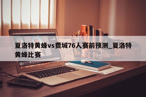 夏洛特黄蜂vs费城76人赛前预测_夏洛特黄蜂比赛