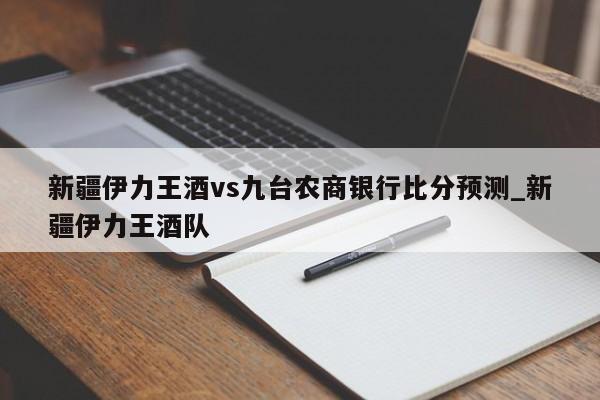 新疆伊力王酒vs九台农商银行比分预测_新疆伊力王酒队