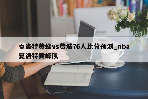 夏洛特黄蜂vs费城76人比分预测_nba夏洛特黄蜂队