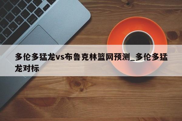 多伦多猛龙vs布鲁克林篮网预测_多伦多猛龙对标