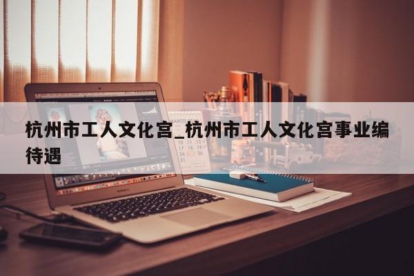 杭州市工人文化宫_杭州市工人文化宫事业编待遇