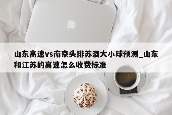 山东高速vs南京头排苏酒大小球预测_山东和江苏的高速怎么收费标准