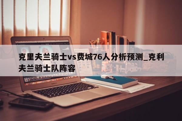 克里夫兰骑士vs费城76人分析预测_克利夫兰骑士队阵容