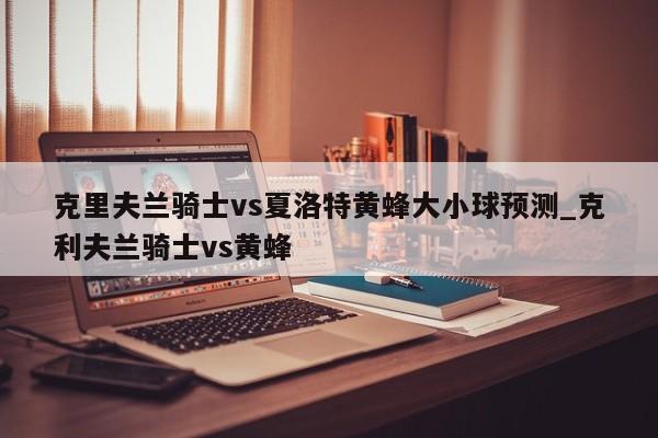 克里夫兰骑士vs夏洛特黄蜂大小球预测_克利夫兰骑士vs黄蜂