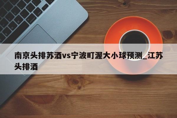 南京头排苏酒vs宁波町渥大小球预测_江苏头排酒 南京头排苏酒vs宁波町渥大小球预测_江苏头排酒
