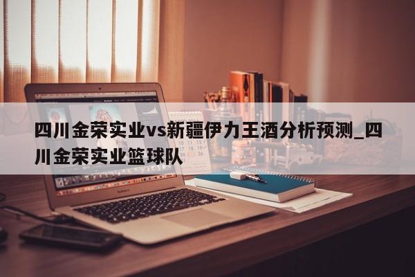 四川金荣实业vs新疆伊力王酒分析预测_四川金荣实业篮球队