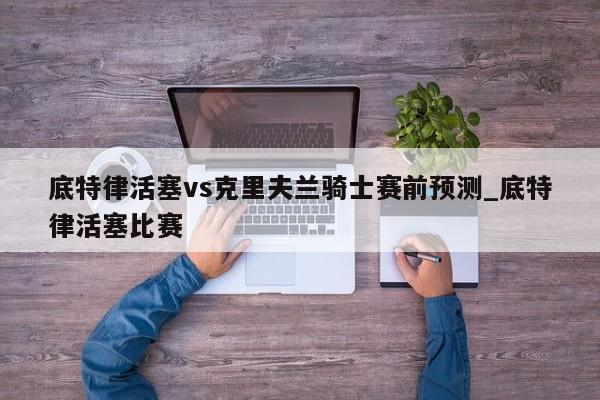 底特律活塞vs克里夫兰骑士赛前预测_底特律活塞比赛