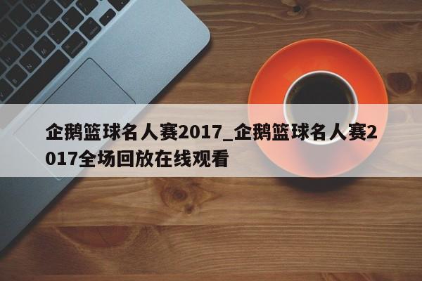 企鹅篮球名人赛2017_企鹅篮球名人赛2017全场回放在线观看