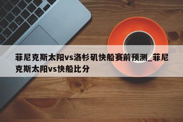 菲尼克斯太阳vs洛杉矶快船赛前预测_菲尼克斯太阳vs快船比分
