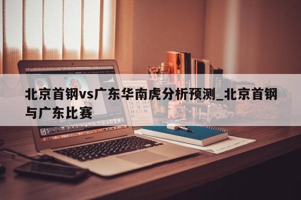北京首钢vs广东华南虎分析预测_北京首钢与广东比赛