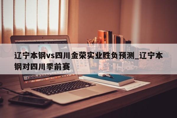 辽宁本钢vs四川金荣实业胜负预测_辽宁本钢对四川季前赛 辽宁本钢vs四川金荣实业胜负预测_辽宁本钢对四川季前赛