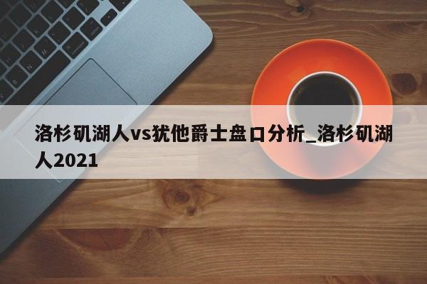 洛杉矶湖人vs犹他爵士盘口分析_洛杉矶湖人2021