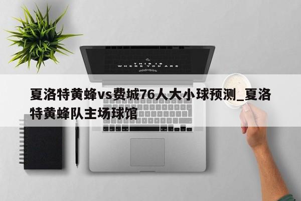 夏洛特黄蜂vs费城76人大小球预测_夏洛特黄蜂队主场球馆