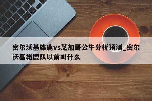 密尔沃基雄鹿vs芝加哥公牛分析预测_密尔沃基雄鹿队以前叫什么