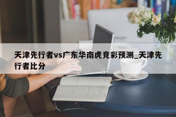 天津先行者vs广东华南虎竞彩预测_天津先行者比分