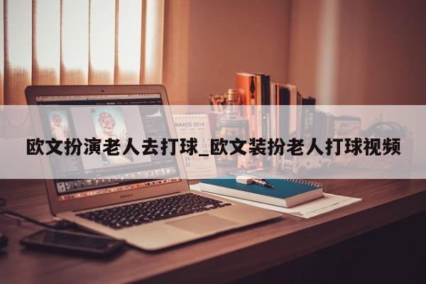 欧文扮演老人去打球_欧文装扮老人打球视频
