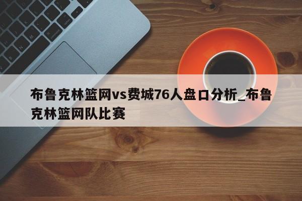 布鲁克林篮网vs费城76人盘口分析_布鲁克林篮网队比赛