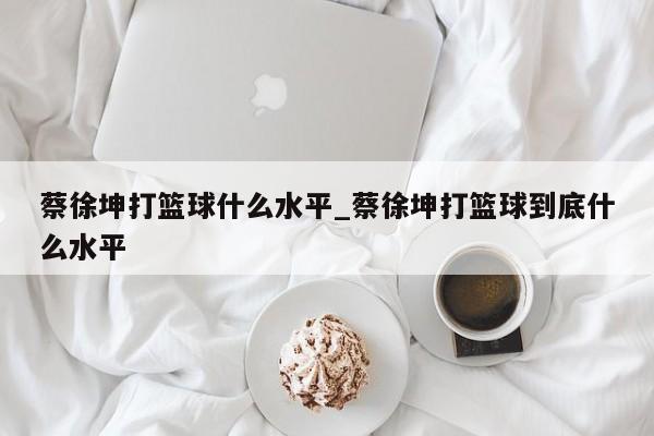 蔡徐坤打篮球什么水平_蔡徐坤打篮球到底什么水平