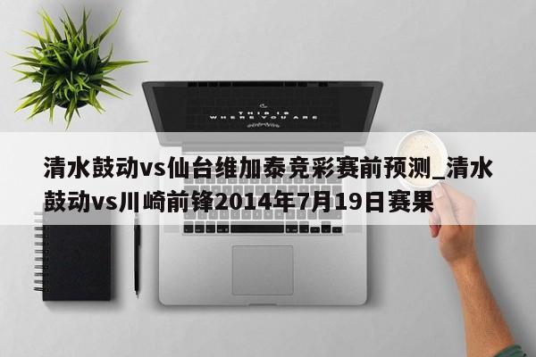 清水鼓动vs仙台维加泰竞彩赛前预测_清水鼓动vs川崎前锋2014年7月19日赛果