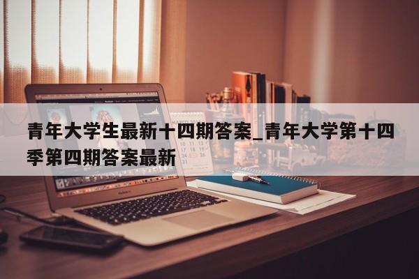 青年大学生最新十四期答案_青年大学第十四季第四期答案最新