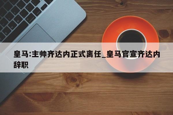 皇马:主帅齐达内正式离任_皇马官宣齐达内辞职