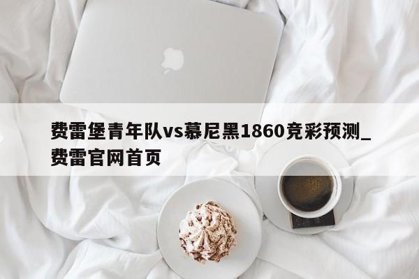 费雷堡青年队vs慕尼黑1860竞彩预测_费雷官网首页 费雷堡青年队vs慕尼黑1860竞彩预测_费雷官网首页