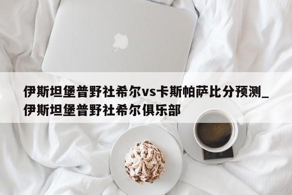 伊斯坦堡普野社希尔vs卡斯帕萨比分预测_伊斯坦堡普野社希尔俱乐部