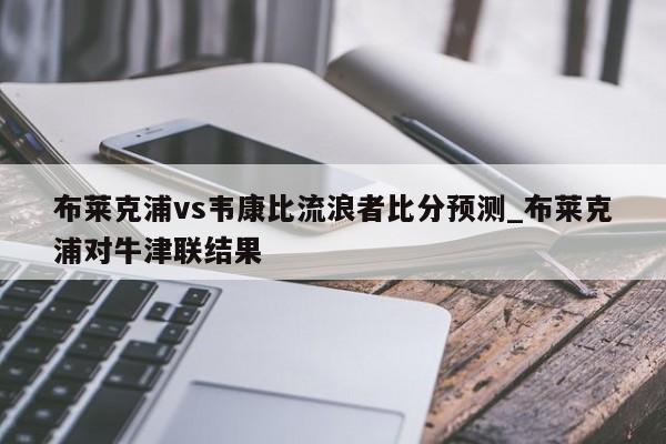 布莱克浦vs韦康比流浪者比分预测_布莱克浦对牛津联结果 布莱克浦vs韦康比流浪者比分预测_布莱克浦对牛津联结果