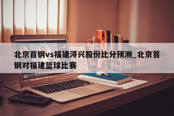 北京首钢vs福建浔兴股份比分预测_北京首钢对福建篮球比赛