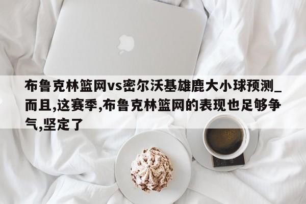 布鲁克林篮网vs密尔沃基雄鹿大小球预测_而且,这赛季,布鲁克林篮网的表现也足够争气,坚定了