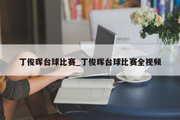 丁俊晖台球比赛_丁俊晖台球比赛全视频