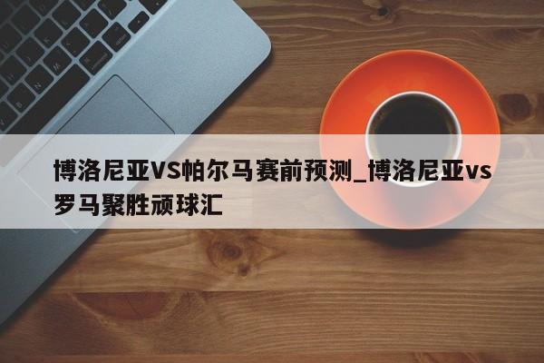 博洛尼亚VS帕尔马赛前预测_博洛尼亚vs罗马聚胜顽球汇