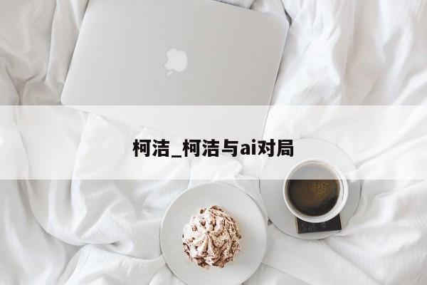 柯洁_柯洁与ai对局