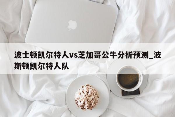 波士顿凯尔特人vs芝加哥公牛分析预测_波斯顿凯尔特人队