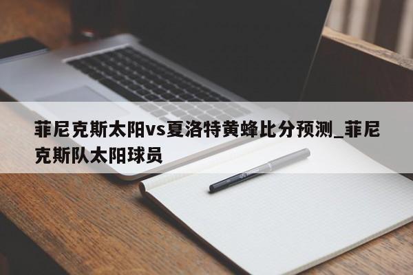 菲尼克斯太阳vs夏洛特黄蜂比分预测_菲尼克斯队太阳球员