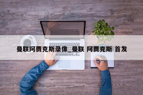 曼联阿贾克斯录像_曼联 阿贾克斯 首发