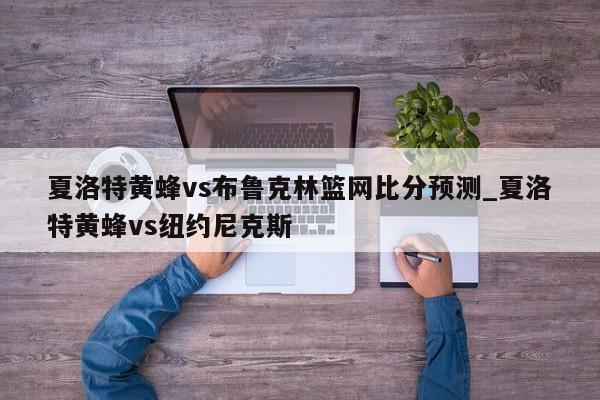 夏洛特黄蜂vs布鲁克林篮网比分预测_夏洛特黄蜂vs纽约尼克斯