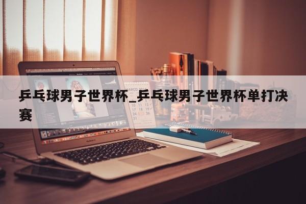 乒乓球男子世界杯_乒乓球男子世界杯单打决赛
