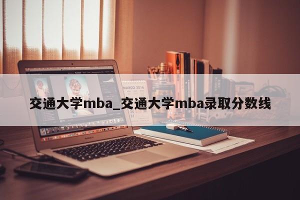交通大学mba_交通大学mba录取分数线