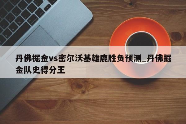 丹佛掘金vs密尔沃基雄鹿胜负预测_丹佛掘金队史得分王