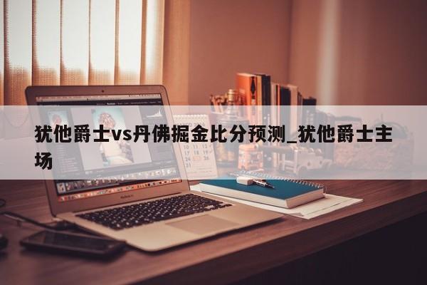 犹他爵士vs丹佛掘金比分预测_犹他爵士主场