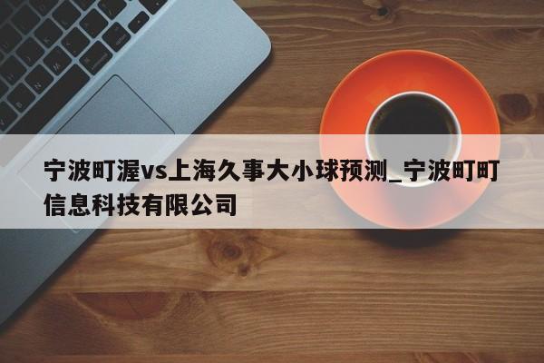 宁波町渥vs上海久事大小球预测_宁波町町信息科技有限公司