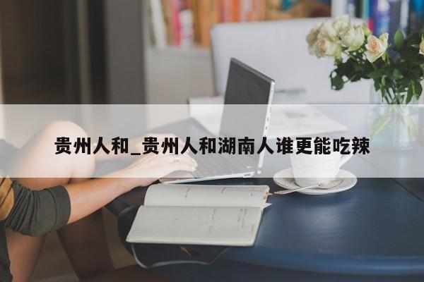 贵州人和_贵州人和湖南人谁更能吃辣